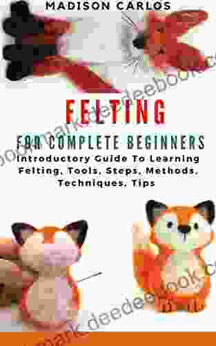 FELTING FOR COMPLETE BEGINNERS: Introductory Guide To Learning Felting Tools Steps Methods Techniques Tips